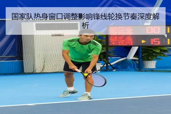 国家队热身窗口调整影响锋线轮换节奏深度解析